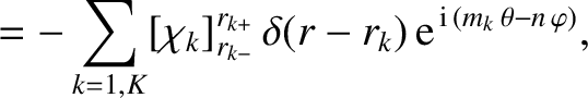$\displaystyle =-\sum_{k=1,K}[\chi_k]_{r_{k-}}^{r_{k+}}\,\delta(r-r_k)\,{\rm e}^{\,{\rm i}\,(m_k\,\theta-n\,\varphi)},$