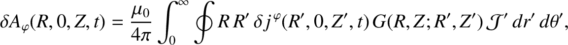 $\displaystyle \delta A_\varphi(R,0,Z,t)= \frac{\mu_0}{4\pi}\int_0^\infty
\oint R\,R'\,\delta j^{\,\varphi}(R',0,Z',t)\,G(R,Z;R',Z')\,{\cal J}'\,dr'\,d\theta',$