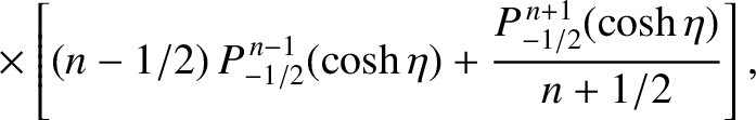$\displaystyle \phantom{=}\times\left[(n-1/2)\,P_{-1/2}^{\,n-1}(\cosh\eta)+
\frac{P_{-1/2}^{\,n+1}(\cosh\eta)}{n+1/2}\right],$