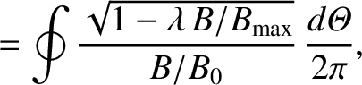 $\displaystyle =\oint \frac{\sqrt{1-\lambda\,B/B_{\rm max}}}{B/B_0}\,\frac{d{\mit\Theta}}{2\pi},$