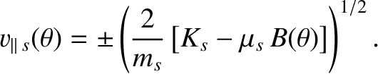 $\displaystyle v_{\parallel \,s}(\theta)= \pm \left(\frac{2}{m_s}\left[K_s-\mu_s\,B(\theta)\right]\right)^{1/2}.$
