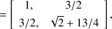 $\displaystyle = \left[\begin{array}{cc}1,&3/2\\ [0.5ex]3/2,&\sqrt{2}+ 13/4\end{array}\right],$
