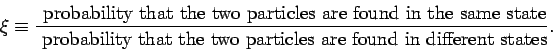 \begin{displaymath}
\xi \equiv \frac{\mbox{ probability that the two particles a...
...bility that the two particles are found in different
states}}.
\end{displaymath}